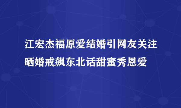 江宏杰福原爱结婚引网友关注晒婚戒飙东北话甜蜜秀恩爱