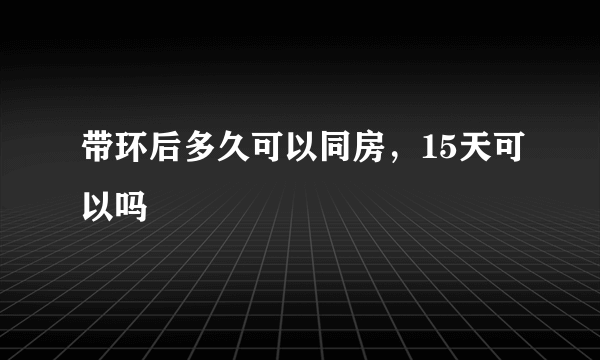 带环后多久可以同房，15天可以吗