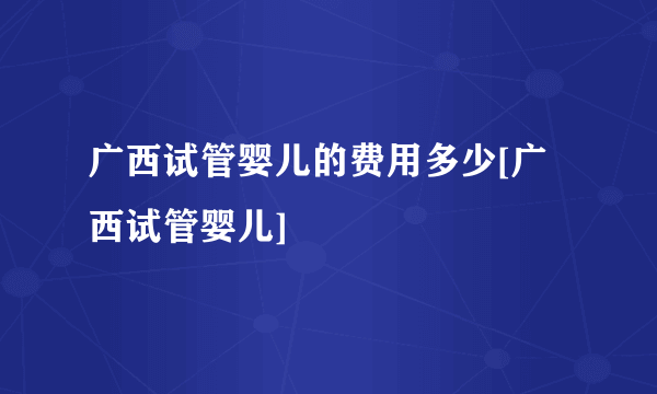 广西试管婴儿的费用多少[广西试管婴儿]