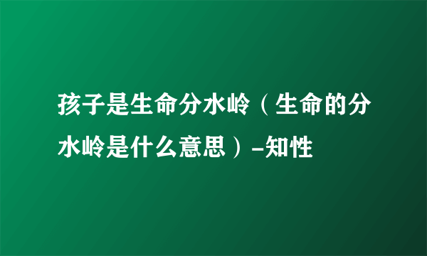 孩子是生命分水岭（生命的分水岭是什么意思）-知性