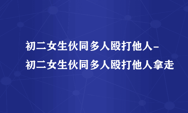 初二女生伙同多人殴打他人-初二女生伙同多人殴打他人拿走