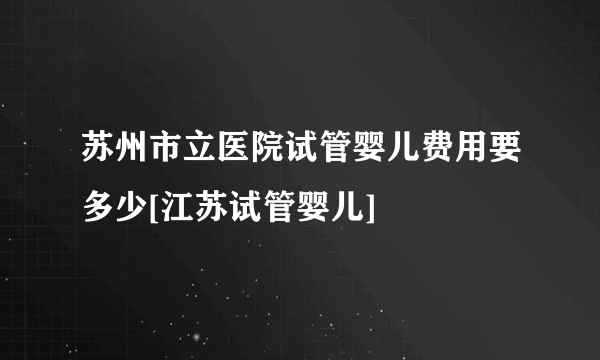 苏州市立医院试管婴儿费用要多少[江苏试管婴儿]