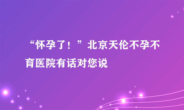 “怀孕了！”北京天伦不孕不育医院有话对您说