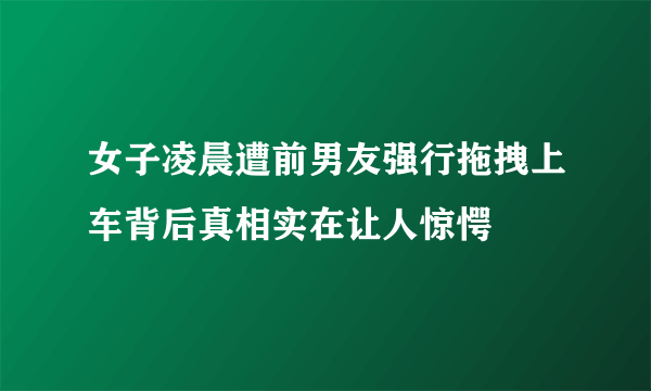 女子凌晨遭前男友强行拖拽上车背后真相实在让人惊愕