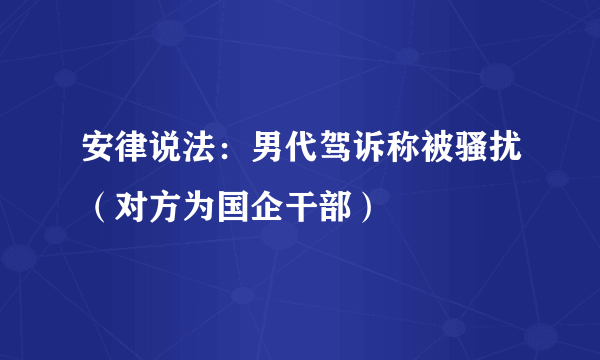 安律说法：男代驾诉称被骚扰（对方为国企干部）