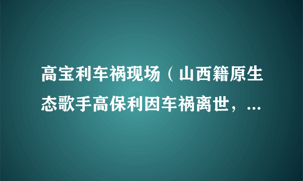 高宝利车祸现场（山西籍原生态歌手高保利因车祸离世，有哪些圈内好友为其发文悼念）