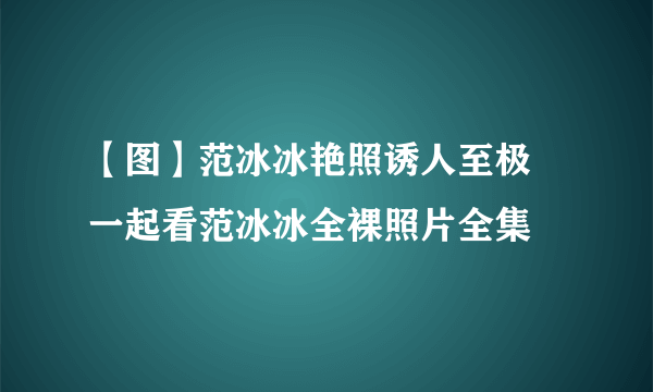 【图】范冰冰艳照诱人至极 一起看范冰冰全裸照片全集