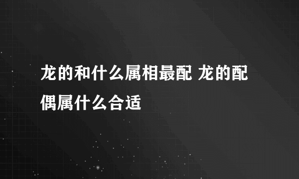 龙的和什么属相最配 龙的配偶属什么合适