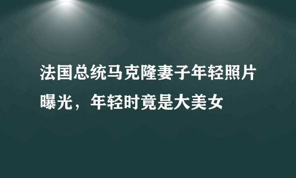 法国总统马克隆妻子年轻照片曝光，年轻时竟是大美女 