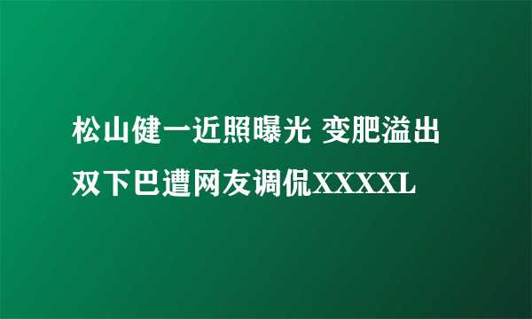 松山健一近照曝光 变肥溢出双下巴遭网友调侃XXXXL