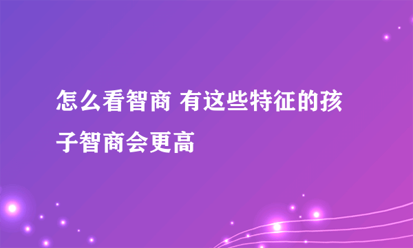 怎么看智商 有这些特征的孩子智商会更高