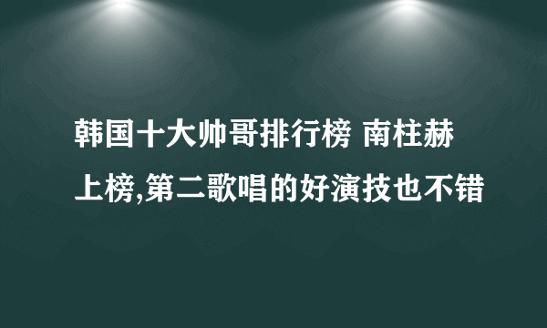 韩国十大帅哥排行榜 南柱赫上榜,第二歌唱的好演技也不错