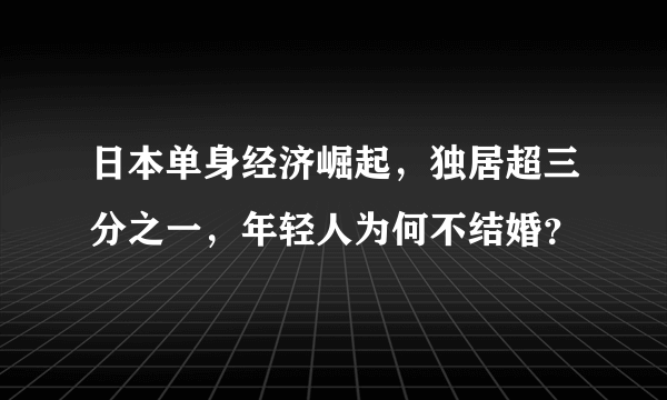 日本单身经济崛起，独居超三分之一，年轻人为何不结婚？