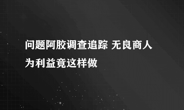 问题阿胶调查追踪 无良商人为利益竟这样做