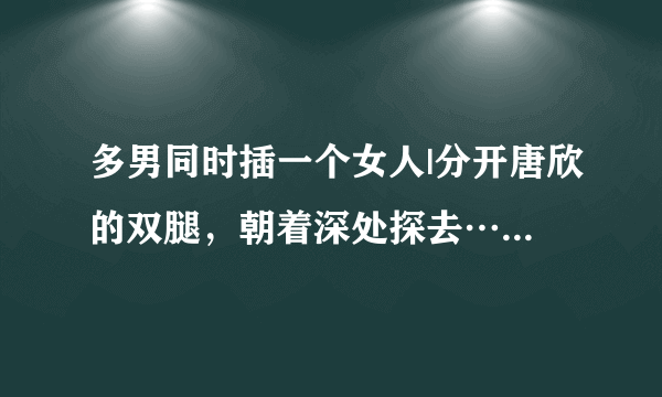 多男同时插一个女人|分开唐欣的双腿，朝着深处探去……-情感口述