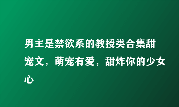 男主是禁欲系的教授类合集甜宠文，萌宠有爱，甜炸你的少女心