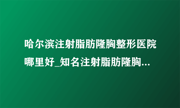 哈尔滨注射脂肪隆胸整形医院哪里好_知名注射脂肪隆胸美容整形医院有哪些【附价格】