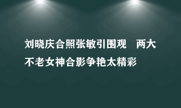 刘晓庆合照张敏引围观   两大不老女神合影争艳太精彩