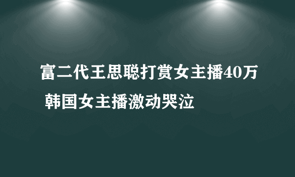 富二代王思聪打赏女主播40万 韩国女主播激动哭泣