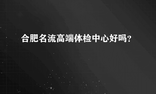 合肥名流高端体检中心好吗？