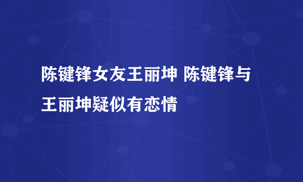 陈键锋女友王丽坤 陈键锋与王丽坤疑似有恋情