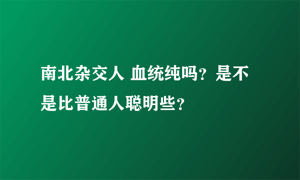 南北杂交人 血统纯吗？是不是比普通人聪明些？