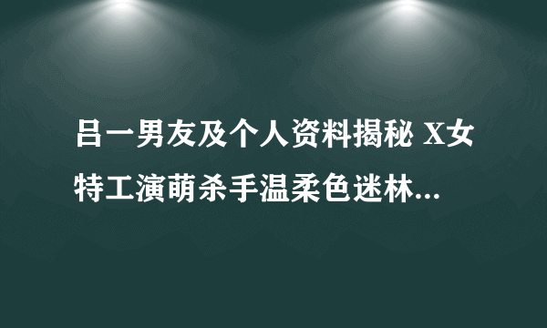 吕一男友及个人资料揭秘 X女特工演萌杀手温柔色迷林永健-知性