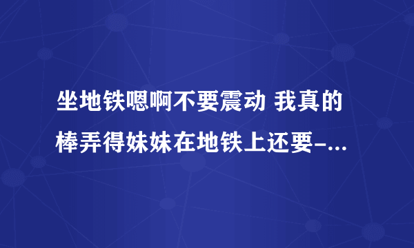 坐地铁嗯啊不要震动 我真的棒弄得妹妹在地铁上还要-情感口述