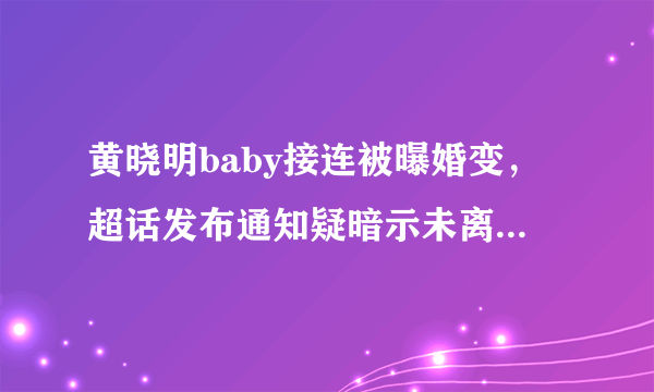 黄晓明baby接连被曝婚变，超话发布通知疑暗示未离婚，都有哪些小细节？