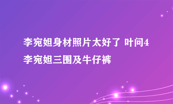 李宛妲身材照片太好了 叶问4李宛妲三围及牛仔裤