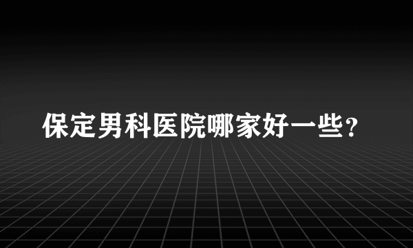 保定男科医院哪家好一些？