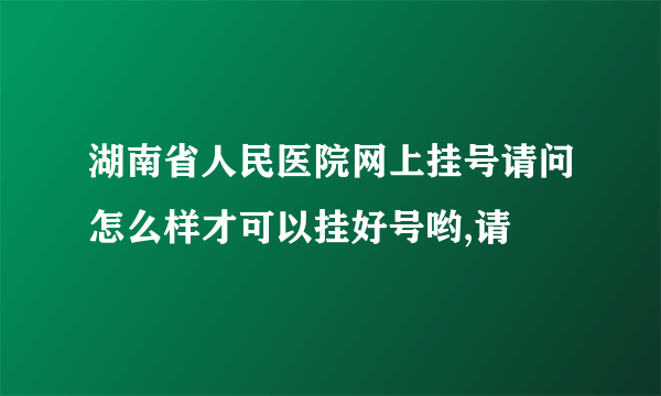 湖南省人民医院网上挂号请问怎么样才可以挂好号哟,请