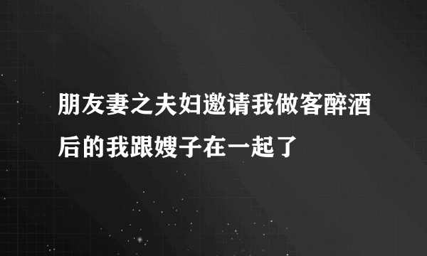 朋友妻之夫妇邀请我做客醉酒后的我跟嫂子在一起了