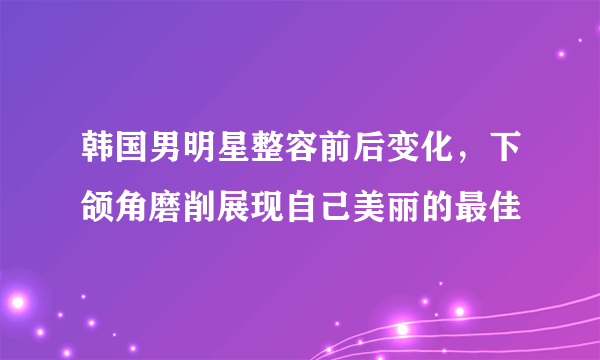 韩国男明星整容前后变化，下颌角磨削展现自己美丽的最佳