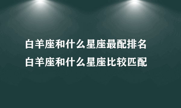 白羊座和什么星座最配排名 白羊座和什么星座比较匹配