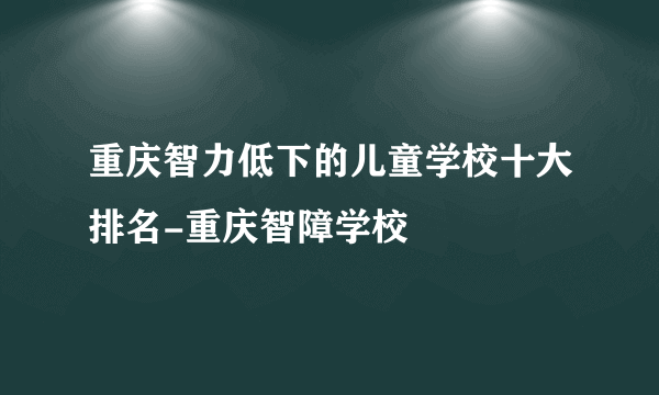 重庆智力低下的儿童学校十大排名-重庆智障学校