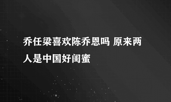 乔任梁喜欢陈乔恩吗 原来两人是中国好闺蜜