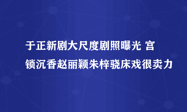 于正新剧大尺度剧照曝光 宫锁沉香赵丽颖朱梓骁床戏很卖力