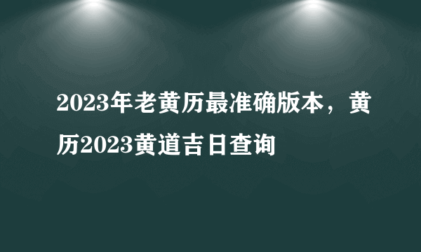 2023年老黄历最准确版本，黄历2023黄道吉日查询