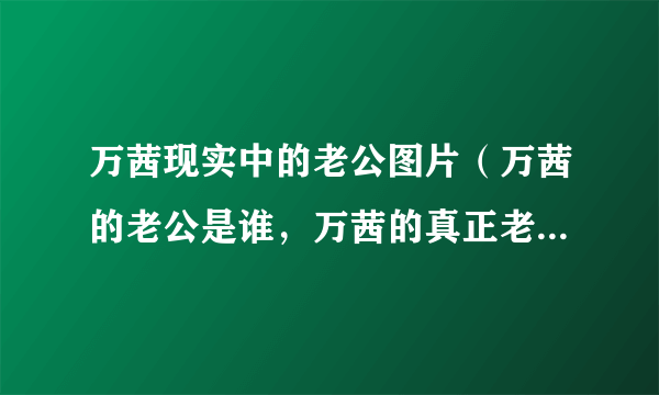 万茜现实中的老公图片（万茜的老公是谁，万茜的真正老公图片曝光）