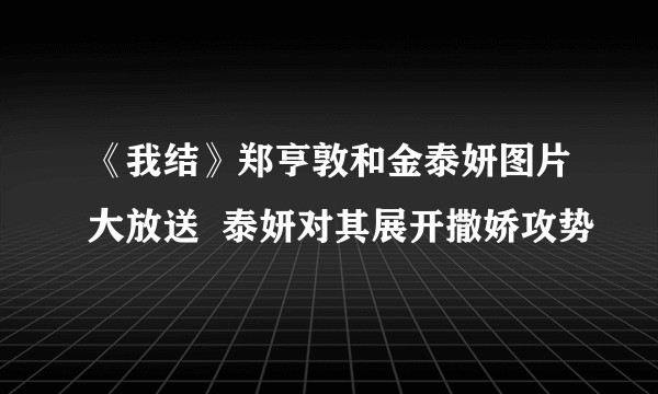 《我结》郑亨敦和金泰妍图片大放送  泰妍对其展开撒娇攻势