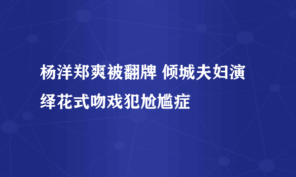 杨洋郑爽被翻牌 倾城夫妇演绎花式吻戏犯尬尴症