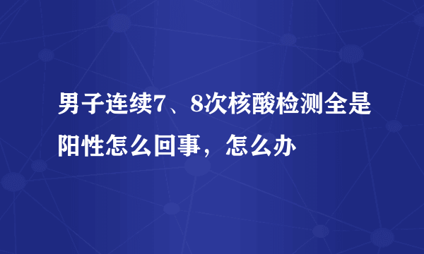 男子连续7、8次核酸检测全是阳性怎么回事，怎么办