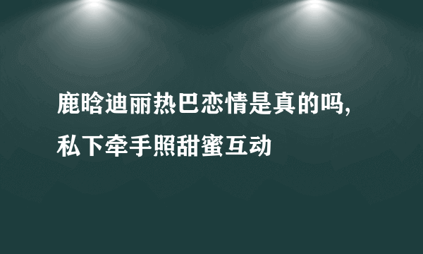 鹿晗迪丽热巴恋情是真的吗,私下牵手照甜蜜互动