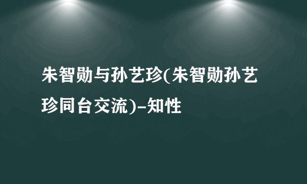 朱智勋与孙艺珍(朱智勋孙艺珍同台交流)-知性