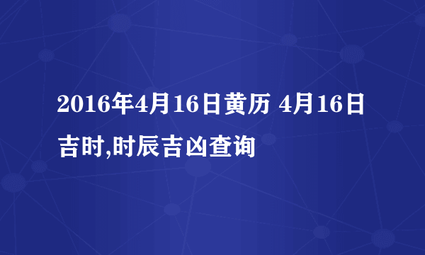 2016年4月16日黄历 4月16日吉时,时辰吉凶查询