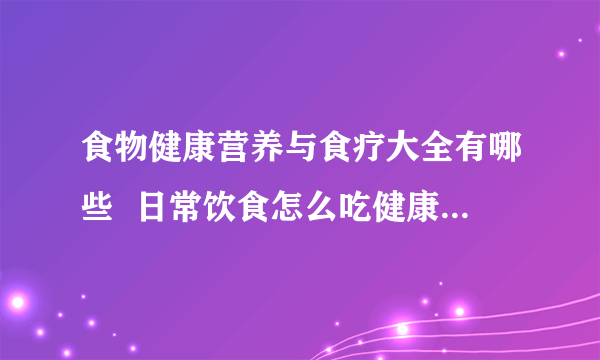 食物健康营养与食疗大全有哪些  日常饮食怎么吃健康_常见食物的营养与功效