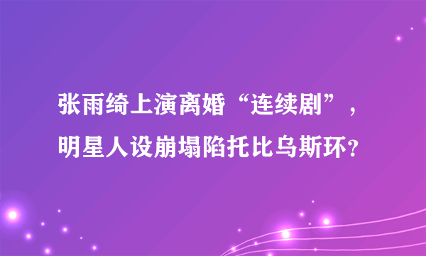 张雨绮上演离婚“连续剧”，明星人设崩塌陷托比乌斯环？