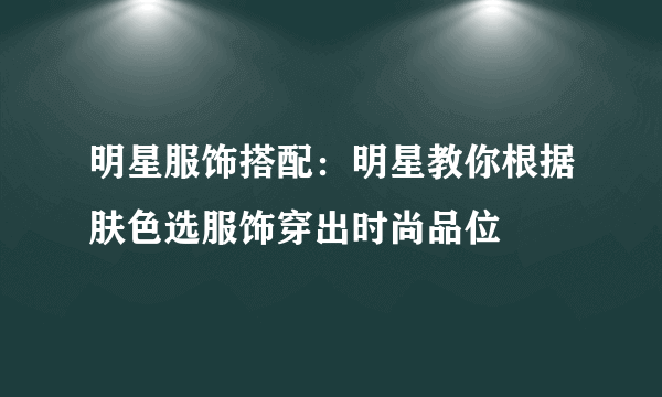 明星服饰搭配：明星教你根据肤色选服饰穿出时尚品位