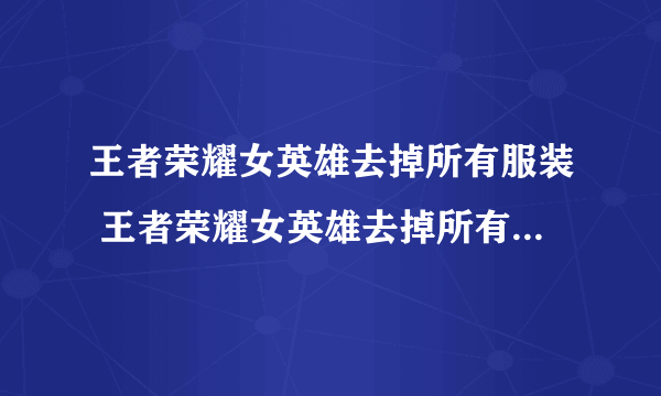 王者荣耀女英雄去掉所有服装 王者荣耀女英雄去掉所有服装小内无爱心图片有图有真